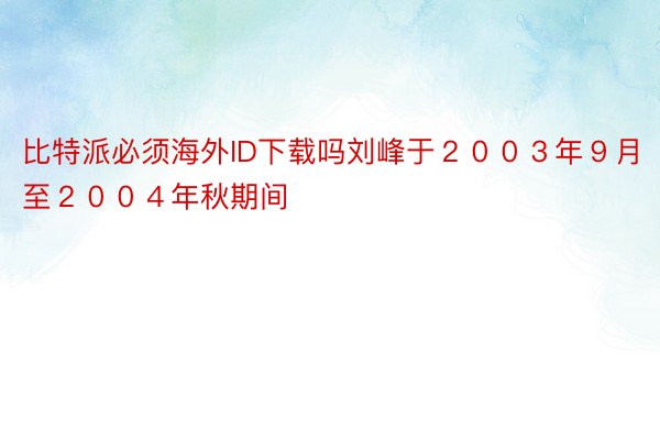 比特派必须海外ID下载吗刘峰于２００３年９月至２００４年秋期间