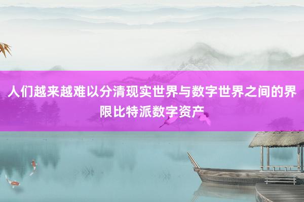 人们越来越难以分清现实世界与数字世界之间的界限比特派数字资产